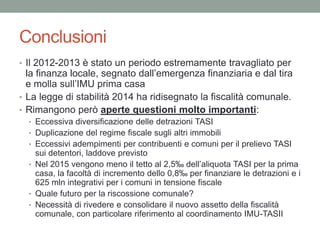 Conclusioni
• Il 2012-2013 è stato un periodo estremamente travagliato per
la finanza locale, segnato dall’emergenza finanziaria e dal tira
e molla sull’IMU prima casa
• La legge di stabilità 2014 ha ridisegnato la fiscalità comunale.
• Rimangono però aperte questioni molto importanti:
• Eccessiva diversificazione delle detrazioni TASI
• Duplicazione del regime fiscale sugli altri immobili
• Eccessivi adempimenti per contribuenti e comuni per il prelievo TASI
sui detentori, laddove previsto
• Nel 2015 vengono meno il tetto al 2,5‰ dell’aliquota TASI per la prima
casa, la facoltà di incremento dello 0,8‰ per finanziare le detrazioni e i
625 mln integrativi per i comuni in tensione fiscale
• Quale futuro per la riscossione comunale?
• Necessità di rivedere e consolidare il nuovo assetto della fiscalità
comunale, con particolare riferimento al coordinamento IMU-TASII
 