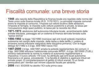 Fiscalità comunale: una breve storia
• 1948: alla nascita della Repubblica la finanza locale era regolata dalle norme del
Testo unico sulla finanza locale (R.D. 1175/1931). Le principali imposte comunali
erano le imposte di consumo, l’imposta sul valore locativo delle abitazioni,
l’imposta di famiglia, le imposte sulle vetture pubbliche e private, la tassa per
l’occupazione degli spazi pubblici, la tassa per la raccolta dei rifiuti
• 1971-1973: abolizione dell’autonomia tributaria locale, accentramento delle
entrate tributarie, passaggio ad un sistema di finanza derivata fondato sulla
“spesa storica”
• 1990-1992: la legge 142/1990 riconosce agli enti locali potestà impositiva
autonoma nel campo delle imposte, delle tasse e delle tariffe (= potere di
emanare norme tributarie integrative della disciplina primaria). Con la legge
delega 421/1992 e il d.lgs. 504/1992 nasce l’ICI
• 1997-2000: il d.lgs. 446/1997 amplia la potestà regolamentare dei comuni; il
d.lgs. 360/1998 istituisce l’addizionale comunale IRPEF; il d.lgs. 267/2000 (TUEL)
riordina radicalmente le norme in materia di autonomia regolamentare e
impositiva; il nuovo articolo 119 Cost. ha attribuito agli enti locali autonomia
finanziaria e di spesa, prevedendo: 1) la facoltà di stabilire e applicare tributi ed
entrate propri; 2) compartecipazioni al gettito di tributi erariali; 3) un fondo
perequativo per i territori con minore capacità fiscale per abitante.
• 2008: il d.l. 93/2008 ha abolito l’ICI sulla prima casa
 