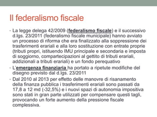 Il federalismo fiscale
• La legge delega 42/2009 (federalismo fiscale) e il successivo
d.lgs. 23/2011 (federalismo fiscale municipale) hanno avviato
un processo di riforma che era finalizzato alla soppressione dei
trasferimenti erariali e alla loro sostituzione con entrate proprie
(tributi propri, istituendo IMU principale e secondaria e imposta
di soggiorno, compartecipazioni al gettito di tributi erariali,
addizionali a tributi erariali) e un fondo perequativo
• L’emergenza finanziaria ha portato a ripetute modifiche del
disegno previsto dal d.lgs. 23/2011
• Dal 2010 al 2013 per effetto delle manovre di risanamento
della finanza pubblica i trasferimenti erariali sono passati da
17,8 a 12 md (-32,5%) e i nuovi spazi di autonomia impositiva
sono stati in gran parte utilizzati per compensare questi tagli,
provocando un forte aumento della pressione fiscale
complessiva.
 