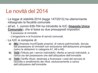 Le novità del 2014
• La legge di stabilità 2014 (legge 147/2013) ha ulteriormente
ridisegnato la fiscalità comunale
• all’art. 1, commi 639-704 ha introdotto la IUC (Imposta Unica
Comunale), che si basa su due presupposti impositivi:
• Il possesso di immobili;
• L’erogazione e la fruizione di servizi comunali.
• La IUC si compone di:
a) IMU (Imposta munICIpale propria): di natura patrimoniale, dovuta
dal possessore di immobili con esclusione dell’abitazione principale
(salvo le abitazioni in categoria A1, A8 e A9)
b) TASI (Tributo per i servizi indivisibili): riferita ai servizi indivisibili, a
carico sia del possessore che dell’utilizzatore dell’immobile
c) TARI (Tariffa rifiuti): destinata a finanziare i costi del servizio di
raccolta e smaltimento dei rifiuti, esclusivamente a carico
dell’utilizzatore dell’immobile
 