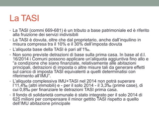 La TASI
• La TASI (commi 669-681) è un tributo a base patrimoniale ed è riferito
alla fruizione dei servizi indivisibili
• La TASI è dovuta, oltre che dal proprietario, anche dall’inquilino in
misura compresa tra il 10% e il 30% dell’imposta dovuta
• L’aliquota base della TASI è pari all’1‰.
• Non sono previste detrazioni di base sulla prima casa. In base al d.l.
16/2014 i Comuni possono applicare un’aliquota aggiuntiva fino allo e
“a condizione che siano finanziate, relativamente alle abitazioni
principali, detrazioni di imposta o altre misure tali da generare effetti
sul carico di imposta TASI equivalenti a quelli determinatisi con
riferimento all’IMU”.
• L’aliquota complessiva IMU+TASI nel 2014 non potrà superare
l’11,4‰ (altri immobili) e - per il solo 2014 - il 3,3‰ (prime case), di
cui 0,8‰ per finanziare le detrazioni TASI prima casa.
• Il fondo di solidarietà comunale è stato integrato per il solo 2014 di
625 milioni per compensare il minor gettito TASI rispetto a quello
dell’IMU abitazione principale
 