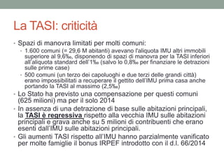 La TASI: criticità
• Spazi di manovra limitati per molti comuni:
• 1.600 comuni (= 29,6 M abitanti) avevano l'aliquota IMU altri immobili
superiore al 9,6‰, disponendo di spazi di manovra per la TASI inferiori
all’aliquota standard dell’1‰ (salvo lo 0,8‰ per finanziare le detrazioni
sulle prime case)
• 500 comuni (un terzo dei capoluoghi e due terzi delle grandi città)
erano impossibilitati a recuperare il gettito dell’IMU prima casa anche
portando la TASI al massimo (2,5‰)
• Lo Stato ha previsto una compensazione per questi comuni
(625 milioni) ma per il solo 2014
• In assenza di una detrazione di base sulle abitazioni principali,
la TASI è regressiva rispetto alla vecchia IMU sulle abitazioni
principali e grava anche su 5 milioni di contribuenti che erano
esenti dall’IMU sulle abitazioni principali.
• Gli aumenti TASI rispetto all’IMU hanno parzialmente vanificato
per molte famiglie il bonus IRPEF introdotto con il d.l. 66/2014
 