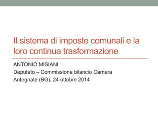 Il sistema di imposte comunali e la
loro continua trasformazione
ANTONIO MISIANI
Deputato – Commissione bilancio Camera
Antegnate (BG), 24 ottobre 2014
 