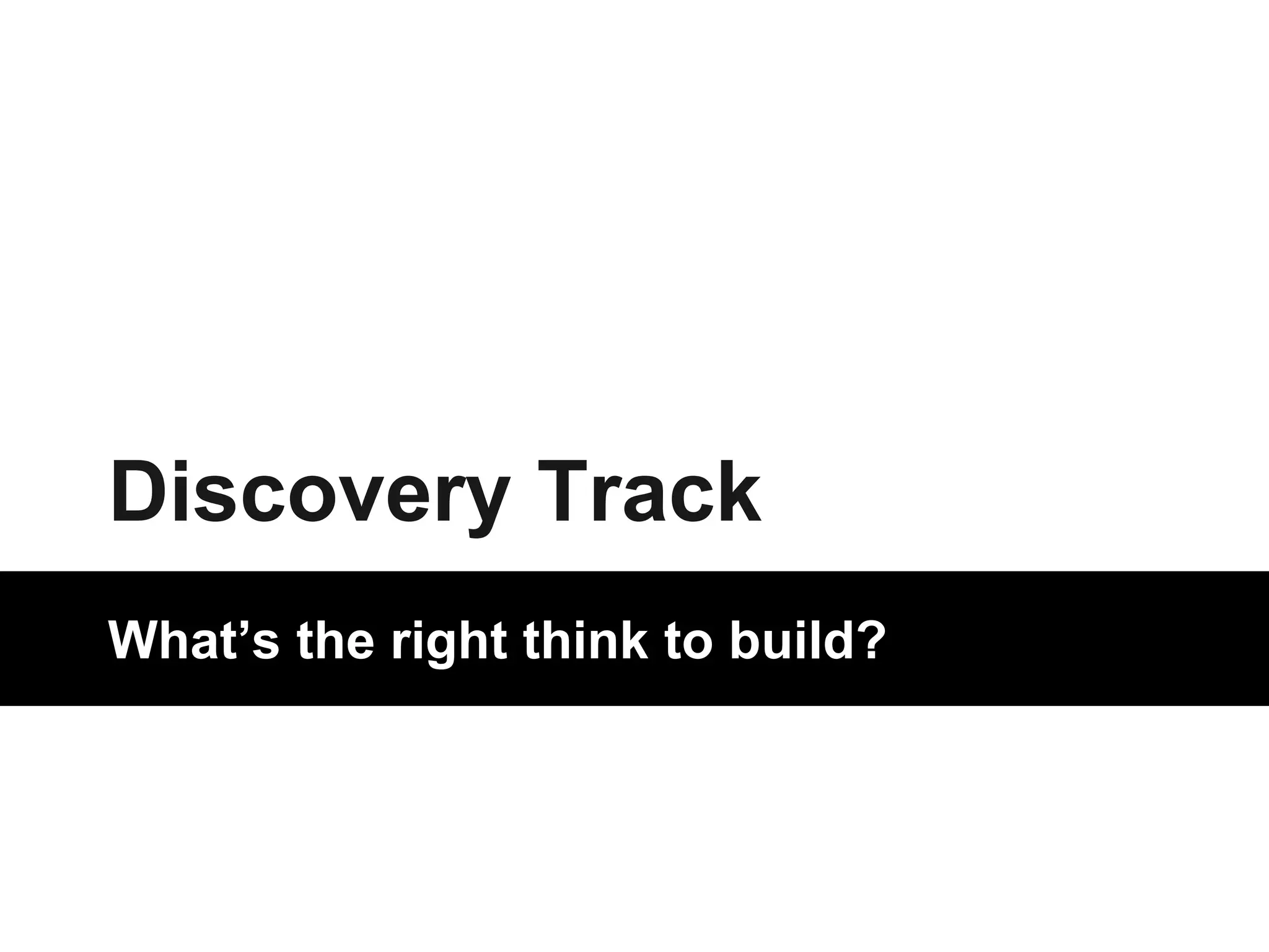 Discovery Track 
What’s the right think to build? 
 