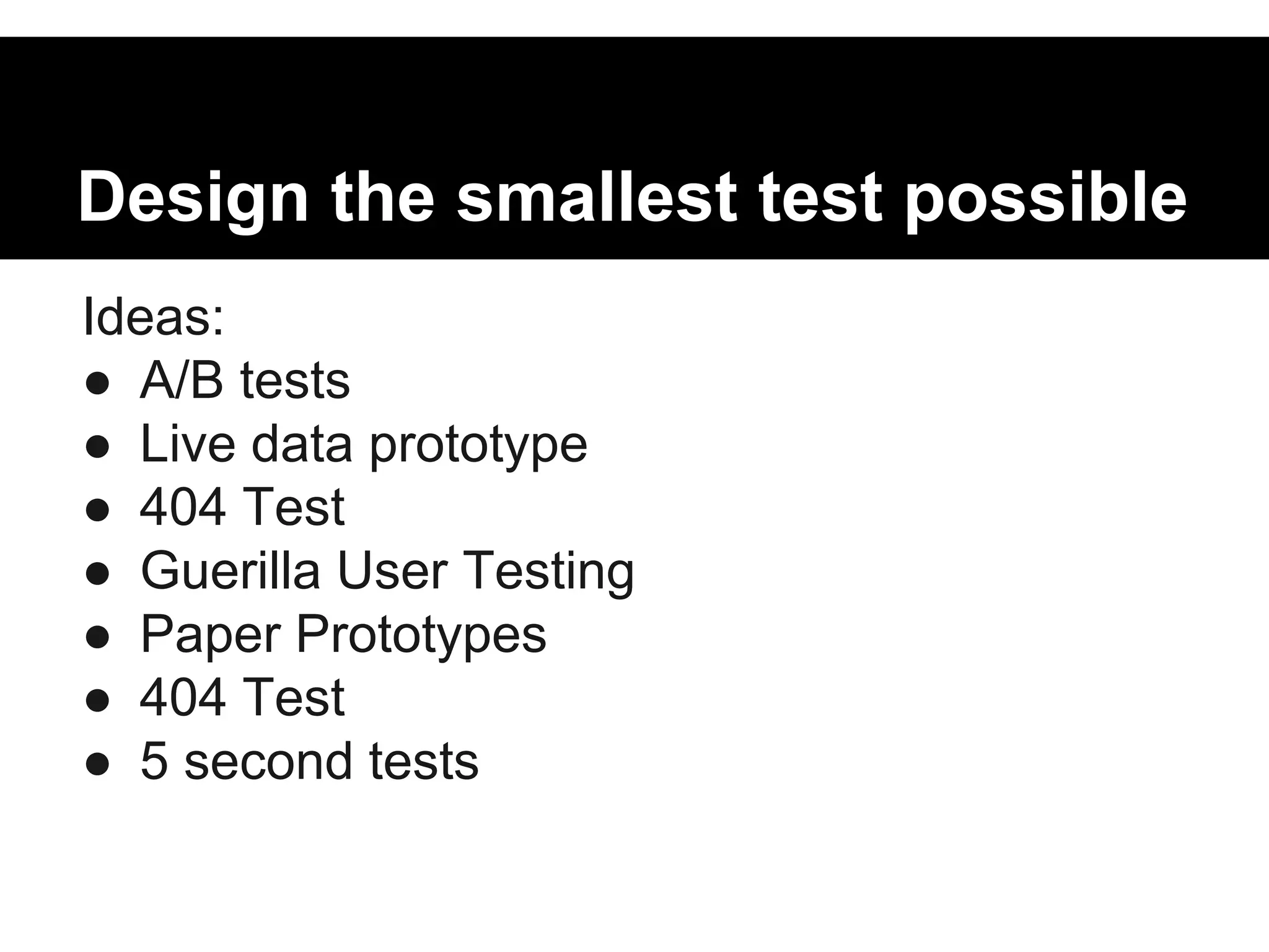 Design the smallest test possible 
Ideas: 
● A/B tests 
● Live data prototype 
● 404 Test 
● Guerilla User Testing 
● Paper Prototypes 
● 404 Test 
● 5 second tests 
 