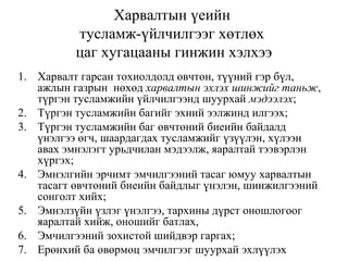 Харвалтын үеийн
тусламж-үйлчилгээг хөтлөх
цаг хугацааны гинжин хэлхээ
1. Харвалт гарсан тохиолдолд өвчтөн, түүний гэр бүл,
ажлын газрын нөхөд харвалтын эхлэх шинжийг таньж,
түргэн тусламжийн үйлчилгээнд шуурхай мэдээлэх;
2. Түргэн тусламжийн багийг эхний ээлжинд илгээх;
3. Түргэн тусламжийн баг өвчтөний биеийн байдалд
үнэлгээ өгч, шаардагдах тусламжийг үзүүлэн, хүлээн
авах эмнэлэгт урьдчилан мэдээлж, яаралтай тээвэрлэн
хүргэх;
4. Эмнэлгийн эрчимт эмчилгээний тасаг юмуу харвалтын
тасагт өвчтөний биеийн байдлыг үнэлэн, шинжилгээний
сонголт хийх;
5. Эмнэлзүйн үзлэг үнэлгээ, тархины дүрст оношлогоог
яаралтай хийж, оношийг батлах,
6. Эмчилгээний зохистой шийдвэр гаргах;
7. Ерөнхий ба өвөрмөц эмчилгээг шуурхай эхлүүлэх
 