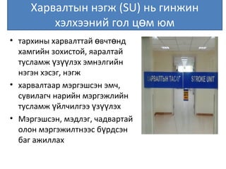 Харвалтын нэгж (SU) нь гинжин
хэлхээний гол ц м юмө
• тархины харвалттай вчт ндө ө
хамгийн зохистой, яаралтай
тусламж з лэх эмнэлгийнү үү
нэгэн хэсэг, нэгж
• харвалтаар мэргэшсэн эмч,
сувилагч нарийн мэргэжлийн
тусламж йлчилгээ з лэхү ү үү
• Мэргэшсэн, мэдлэг, чадвартай
олон мэргэжилтнээс б рдсэнү
баг ажиллах
 