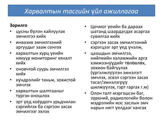 Зорилго
• цусны б лэн хайлуулахү
эмчилгээ хийх
• инвазив эмчилгээний
аргуудыг зааж сонгох
• харвалтын хурц еийнү
няхуур мониторинг хяналт
хийх
• оновчтой суурь эмчилгээ
хийх
• х ндрэлийг таньж, зохистойү
эмчлэх
• харвалтын шалтгааныг
т ргэн оношлохү
• эрт ед хоёрдогч урьдчиланү
сэргийлэх ба сэргээн засах
эмчилгээг эхлэх
• Цочмог еийн ба дараахү
шатанд шаардагдах асаргаа
сувилгаа хийх
• сэргээн засах эмчилгээний
хэрэгцээг эрт ед нэлж,ү ү
• цаашдын эмчилгээ,
нийгмийн халамжийн арга
хэмжээн дийг т л вл х,үү ө ө ө
зохион байгуулах
( ргэлжл лэн эмнэлэгтү үү
эмчлэх, эсвэл сэргээн засах
тасаг/эмнэлэгрүү
шилж лэх, гэрт гаргах г.м)үү
• Олон талт мэргэшсэн баг,
з рхний, радиологийн болонү
мэдрэлийн мэс заслын эмч
нарын нягт ялдааг хангахү
Харвалтын тасгийн йл ажиллагааү
 