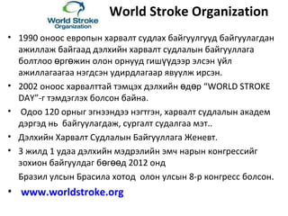 World Stroke Organization
• 1990 оноос европын харвалт судлах байгуулгууд байгуулагдан
ажиллаж байгаад дэлхийн харвалт судлалын байгууллага
болтлоо рг жин олон орнууд гиш дээр элсэн йлө ө үү ү
ажиллагаагаа нэгдсэн удирдлагаар явуулж ирсэн.
• 2002 оноос харвалттай тэмцэх дэлхийн д р “ө ө WORLD STROKE
DAY”-г тэмдэглэх болсон байна.
• Одоо 120 орныг эгнээндээ нэгтгэн, харвалт судлалын академ
дэргэд нь байгуулагдаж, сургалт судалгаа мэт..
• Дэлхийн Харвалт Судлалын Байгууллага Женевт.
• 3 жилд 1 удаа дэлхийн мэдрэлийн эмч нарын конгрессийг
зохион байгуулдаг б г д 2012 ондө өө
Бразил улсын Брасила хотод олон улсын 8-р конгресс болсон.
• www.worldstroke.org
 