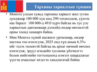 Тархины харвалтын түвшин
• Монгол улсын хувьд тархины харвалт жил тутам
дунджаар 100 000 хүн амд 290 тохиолдож, үүнээс
нас баралт 100 000-д 49.0 хүрч байгаа нь тус улс
харвалтын давтамжаар дэлхийд өндөр өвчлөлтэй
орны тоонд хамаарч байна.
• Мөн Монгол хүний насжилт уртаснаар, өндөр
настны тоо нэмэгдэж, 2025 онд хүн амын 6.3%-
ийг эзлэх төлөвтэй байгаа нь архаг өвчний өвчлөл
нэмэгдэж, эрүүл мэндийн тусламж үйлчилгээ
болон нийгмийн тогтолцоонд нэмэлт шаардлагыг
үүсгэн ачааллыг ихэсгэх хандлагатай байна
 