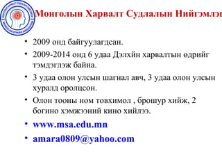 Монголын Харвалт Судлалын Нийгэмлэг
• 2009 онд байгуулагдсан.
• 2009-2014 онд 6 удаа Дэлхйн харвалтын өдрийг
тэмдэглэж байна.
• 3 удаа олон улсын шагнал авч, 3 удаа олон улсын
хуралд оролцсон.
• Олон тооны ном товхимол , брошур хийж, 2
богино хэмжээний кино хийлээ.
• www.msa.edu.mn
• amara0809@yahoo.com
 