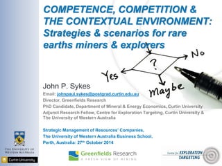 COMPETENCE, COMPETITION &
THE CONTEXTUAL ENVIRONMENT:
Strategies & scenarios for rare
earths miners & explorers
John P. Sykes
Email: johnpaul.sykes@postgrad.curtin.edu.au
Director, Greenfields Research
PhD Candidate, Department of Mineral & Energy Economics, Curtin University
Adjunct Research Fellow, Centre for Exploration Targeting, Curtin University &
The University of Western Australia
Strategic Management of Resources’ Companies,
The University of Western Australia Business School,
Perth, Australia: 27th October 2014
 