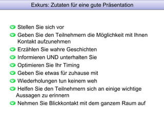 Exkurs: Zutaten für eine gute Präsentation 
Stellen Sie sich vor 
Geben Sie den Teilnehmern die Möglichkeit mit Ihnen 
Kontakt aufzunehmen 
Erzählen Sie wahre Geschichten 
Informieren UND unterhalten Sie 
Optimieren Sie Ihr Timing 
Geben Sie etwas für zuhause mit 
Wiederholungen tun keinem weh 
Helfen Sie den Teilnehmern sich an einige wichtige 
Aussagen zu erinnern 
Nehmen Sie Blickkontakt mit dem ganzem Raum auf 
 