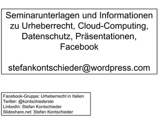 Seminarunterlagen und Informationen 
zu Urheberrecht, Cloud-Computing, 
Datenschutz, Präsentationen, 
Facebook 
stefankontschieder@wordpress.com 
Facebook-Gruppe: Urheberrecht in Italien 
Twitter: @kontschiederste 
LinkedIn: Stefan Kontschieder 
Slideshare.net: Stefan Kontschieder 
 