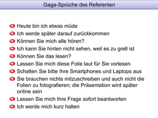 Gaga-Sprüche des Referenten 
Heute bin ich etwas müde 
Ich werde später darauf zurückkommen 
Können Sie mich alle hören? 
Ich kann Sie hinten nicht sehen, weil es zu grell ist 
Können Sie das lesen? 
Lassen Sie mich diese Folie laut für Sie vorlesen 
Schalten Sie bitte Ihre Smartphones und Laptops aus 
Sie brauchen nichts mitzuschreiben und auch nicht die 
Folien zu fotografieren; die Präsentation wird später 
online sein 
Lassen Sie mich Ihre Frage sofort beantworten 
Ich werde mich kurz halten 
 