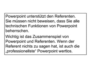 Powerpoint unterstützt den Referenten. 
Sie müssen nicht beweisen, dass Sie alle 
technischen Funktionen von Powerpoint 
beherrschen. 
Wichtig ist das Zusammenspiel von 
Powerpoint und Referenten. Wenn der 
Referent nichts zu sagen hat, ist auch die 
„professionellste“ Powerpoint wertlos. 
 