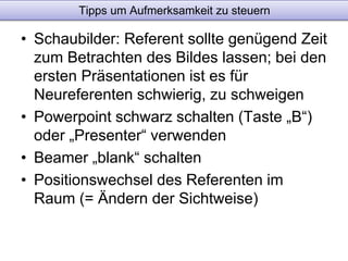 Tipps um Aufmerksamkeit zu steuern 
• Schaubilder: Referent sollte genügend Zeit 
zum Betrachten des Bildes lassen; bei den 
ersten Präsentationen ist es für 
Neureferenten schwierig, zu schweigen 
• Powerpoint schwarz schalten (Taste „B“) 
oder „Presenter“ verwenden 
• Beamer „blank“ schalten 
• Positionswechsel des Referenten im 
Raum (= Ändern der Sichtweise) 
 