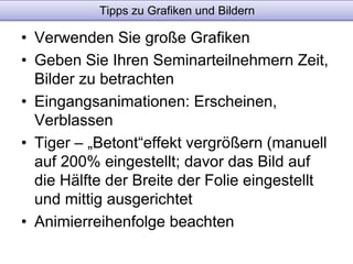 Tipps zu Grafiken und Bildern 
• Verwenden Sie große Grafiken 
• Geben Sie Ihren Seminarteilnehmern Zeit, 
Bilder zu betrachten 
• Eingangsanimationen: Erscheinen, 
Verblassen 
• Tiger – „Betont“effekt vergrößern (manuell 
auf 200% eingestellt; davor das Bild auf 
die Hälfte der Breite der Folie eingestellt 
und mittig ausgerichtet 
• Animierreihenfolge beachten 
 