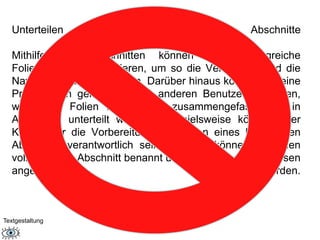 Unterteilen von Folien in logische Abschnitte 
Mithilfe von Abschnitten können Sie umfangreiche 
Foliengruppen organisieren, um so die Verwaltung und die 
Navigation zu vereinfachen. Darüber hinaus können Sie eine 
Präsentation gemeinsam mit anderen Benutzern erstellen, 
wobei die Folien in Gruppen zusammengefasst und in 
Abschnitte unterteilt werden. Beispielsweise könnte jeder 
Kollege für die Vorbereitung der Folien eines bestimmten 
Abschnitts verantwortlich sein. Effekte können für einen 
vollständigen Abschnitt benannt und gedruckt und auf diesen 
angewendet werden. 
Textgestaltung 
 