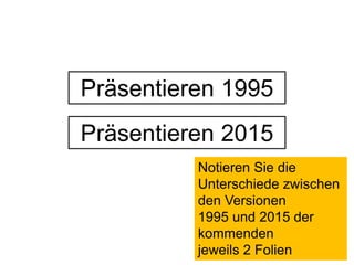 Präsentieren 1995 
Präsentieren 2015 
Notieren Sie die 
Unterschiede zwischen 
den Versionen 
1995 und 2015 der 
kommenden 
jeweils 2 Folien 
 