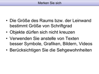 Merken Sie sich 
• Die Größe des Raums bzw. der Leinwand 
bestimmt Größe von Schriftgrad 
• Objekte dürfen sich nicht kreuzen 
• Verwenden Sie anstelle von Texten 
besser Symbole, Grafiken, Bildern, Videos 
• Berücksichtigen Sie die Sehgewohnheiten 
 