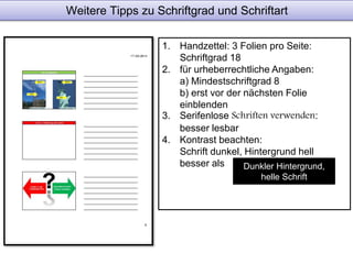 Weitere Tipps zu Schriftgrad und Schriftart 
1. Handzettel: 3 Folien pro Seite: 
Schriftgrad 18 
2. für urheberrechtliche Angaben: 
a) Mindestschriftgrad 8 
b) erst vor der nächsten Folie 
einblenden 
3. Serifenlose Schriften verwenden: 
besser lesbar 
4. Kontrast beachten: 
Schrift dunkel, Hintergrund hell 
besser als Dunkler Hintergrund, 
helle Schrift 
 