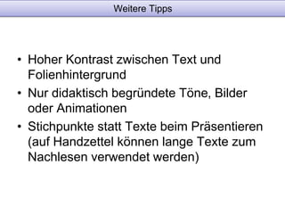 Weitere Tipps 
• Hoher Kontrast zwischen Text und 
Folienhintergrund 
• Nur didaktisch begründete Töne, Bilder 
oder Animationen 
• Stichpunkte statt Texte beim Präsentieren 
(auf Handzettel können lange Texte zum 
Nachlesen verwendet werden) 
 