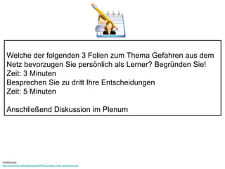 Welche der folgenden 3 Folien zum Thema Gefahren aus dem 
Netz bevorzugen Sie persönlich als Lerner? Begründen Sie! 
Zeit: 3 Minuten 
Besprechen Sie zu dritt Ihre Entscheidungen 
Zeit: 5 Minuten 
Anschließend Diskussion im Plenum 
GrafikQuelle: 
http://commons.wikimedia.org/wiki/File:Crystal_Clear_teamwork.png 
 