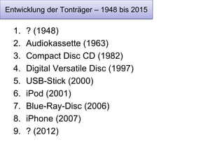 Entwicklung der Tonträger – 1948 bis 2015 
1. ? (1948) 
2. Audiokassette (1963) 
3. Compact Disc CD (1982) 
4. Digital Versatile Disc (1997) 
5. USB-Stick (2000) 
6. iPod (2001) 
7. Blue-Ray-Disc (2006) 
8. iPhone (2007) 
9. ? (2012) 
 
