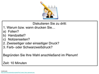 Diskutieren Sie zu dritt: 
1. Warum bzw. wann drucken Sie… 
a) Folien? 
b) Handzettel? 
c) Notizenseiten? 
2. Zweiseitiger oder einseitiger Druck? 
3. Farb- oder Schwarzweißdruck? 
Begründen Sie Ihre Wahl anschließend im Plenum! 
Zeit: 10 Minuten 
GrafikQuelle: 
http://commons.wikimedia.org/wiki/File:Crystal_Clear_teamwork.png 
 