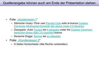 Quellenangabe können auch am Ende der Präsentation stehen: 
• Folie: „Hunderassen 1“ 
– Sibirscher Husky: Flickr user Pamela Carls sotto la licenza Creative 
Commons Attribuzione-Condividi allo stesso modo 2.0 Generico 
– Zwergspitz: Autor Teuteul bei fr.wikipedia under the Creative Commons 
Attribution-Share Alike 3.0 Unported license 
– Deutsche Dogge: Sannse bei en.wikipedia 
• Folie: „Hunderassen 2“ 
– © Stefan Kontschieder (Alle Rechte vorbehalten) 
 