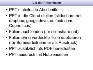 Vor der Präsentation 
• PPT einteilen in Abschnitte 
• PPT in die Cloud stellen (slideshare.net, 
dropbox, googledrive, outlook.com, 
Copernicus) 
• Folien ausblenden (für slideshare.net) 
• Folien ohne verdeckte Teile duplizieren 
(für Seminarteilnehmer als Ausdruck) 
• PPT zusätzlich als PDF bereithalten 
• PPT-ausdruck mit Notizenseiten 
 