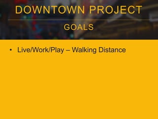 DOWNTOWN PROJECT 
GOALS 
• Live/Work/Play – Walking Distance 
 