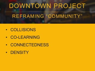 DOWNTOWN PROJECT 
REFRAMING “COMMUNI TY” 
• COLLISIONS 
• CO-LEARNING 
• CONNECTEDNESS 
• DENSITY 
 
