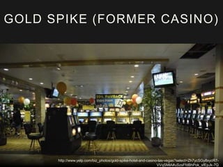 GOLD SPIKE (FORMER CASINO) 
http://www.yelp.com/biz_photos/gold-spike-hotel-and-casino-las-vegas?select=Zh7ycSGy8xycR7- 
VVqSMlA#uSzsFfdBhPok_sfEpJk-7Q 
 