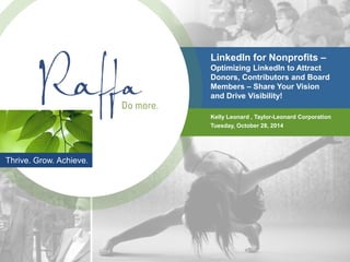 Thrive. Grow. Achieve. 
LinkedIn for Nonprofits – Optimizing LinkedIn to Attract Donors, Contributors and Board Members – Share Your Vision and Drive Visibility! 
Kelly Leonard , Taylor-Leonard Corporation 
Tuesday, October 28, 2014  