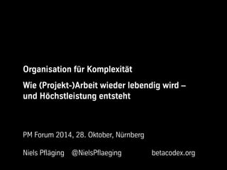 Organisation für Komplexität 
Wie (Projekt-)Arbeit wieder lebendig wird – 
und Höchstleistung entsteht 
PM Forum 2014, 28. Oktober, Nürnberg 
Niels Pfläging @NielsPflaeging betacodex.org 
 