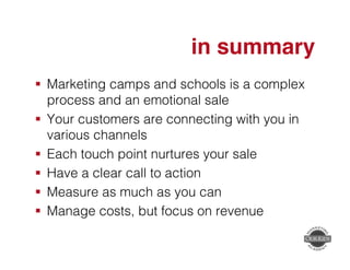 in summary" 
! Marketing camps and schools is a complex 
process and an emotional sale! 
! Your customers are connecting with you in 
various channels! 
! Each touch point nurtures your sale! 
! Have a clear call to action! 
! Measure as much as you can! 
! Manage costs, but focus on revenue! 
! 
 