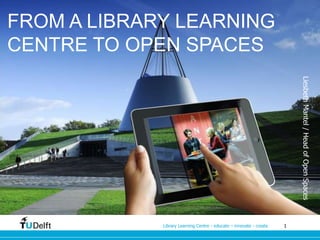 FROM A LIBRARY LEARNING 
CENTRE TO OPEN SPACES 
Library Learning Centre - educate – innovate - create 1 
Liesbeth Mantel / Head of Open Spaces 
 