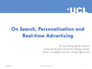 On Search, Personalisation and 
Real-time Advertising 
Dr. Jun Wang, Senior Lecturer 
Computer Science, University College London 
Email: j.wang@cs.ucl.ac.uk Twitter: @seawan 
30/10/14 
Dunnhumby 
Talk 
1 
 