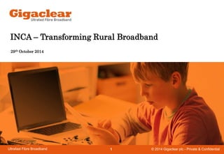 INCA – Transforming Rural Broadband 
29th October 2014 
© 2014 Gigaclear Ultrafast Fibre Broadband 1 plc - Private & Confidential 
 