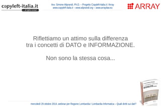 Avv. Simone Aliprandi, Ph.D. – Progetto Copyleft-Italia.it / Array 
www.copyleft-italia.it – www.aliprandi.org – www.arraylaw.eu 
Riflettiamo un attimo sulla differenza 
tra i concetti di DATO e INFORMAZIONE. 
Non sono la stessa cosa... 
mercoledì 29 ottobre 2014, webinar per Regione Lombardia / Lombardia Informatica – Quali diritti sui dati? 
 