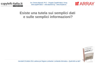 Avv. Simone Aliprandi, Ph.D. – Progetto Copyleft-Italia.it / Array 
www.copyleft-italia.it – www.aliprandi.org – www.arraylaw.eu 
Esiste una tutela sui semplici dati 
e sulle semplici informazioni? 
Articolo 9, comma 2, dell'Accordo TRIPs (1994) 
“La protezione del diritto d’autore copre le espressioni 
e NON le idee, i procedimenti, i metodi di funzionamento 
o i concetti matematici in quanto tali.” 
mercoledì 29 ottobre 2014, webinar per Regione Lombardia / Lombardia Informatica – Quali diritti sui dati? 
 