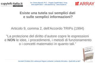 Avv. Simone Aliprandi, Ph.D. – Progetto Copyleft-Italia.it / Array 
www.copyleft-italia.it – www.aliprandi.org – www.arraylaw.eu 
Esiste una tutela sui semplici dati 
e sulle semplici informazioni? 
Articolo 9, comma 2, dell'Accordo TRIPs (1994) 
“La protezione del diritto d’autore copre le espressioni 
e NON le idee, i procedimenti, i metodi di funzionamento 
o i concetti matematici in quanto tali.” 
mercoledì 29 ottobre 2014, webinar per Regione Lombardia / Lombardia Informatica – Quali diritti sui dati? 
 