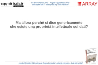 Avv. Simone Aliprandi, Ph.D. – Progetto Copyleft-Italia.it / Array 
www.copyleft-italia.it – www.aliprandi.org – www.arraylaw.eu 
Ma allora perché si dice genericamente 
che esiste una proprietà intellettuale sui dati? 
Perché una direttiva europea del 1996 (dir. 96/9/CE) 
ha introdotto un particolare regime di tutela 
delle banche dati che agisce su più livelli. 
mercoledì 29 ottobre 2014, webinar per Regione Lombardia / Lombardia Informatica – Quali diritti sui dati? 
 
