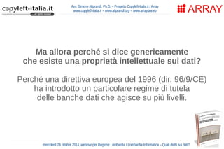 Avv. Simone Aliprandi, Ph.D. – Progetto Copyleft-Italia.it / Array 
www.copyleft-italia.it – www.aliprandi.org – www.arraylaw.eu 
Ma allora perché si dice genericamente 
che esiste una proprietà intellettuale sui dati? 
Perché una direttiva europea del 1996 (dir. 96/9/CE) 
ha introdotto un particolare regime di tutela 
delle banche dati che agisce su più livelli. 
mercoledì 29 ottobre 2014, webinar per Regione Lombardia / Lombardia Informatica – Quali diritti sui dati? 
 