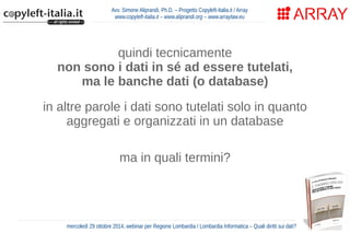 Avv. Simone Aliprandi, Ph.D. – Progetto Copyleft-Italia.it / Array 
www.copyleft-italia.it – www.aliprandi.org – www.arraylaw.eu 
quindi tecnicamente 
non sono i dati in sé ad essere tutelati, 
ma le banche dati (o database) 
in altre parole i dati sono tutelati solo in quanto 
aggregati e organizzati in un database 
ma in quali termini? 
mercoledì 29 ottobre 2014, webinar per Regione Lombardia / Lombardia Informatica – Quali diritti sui dati? 
 