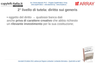 Avv. Simone Aliprandi, Ph.D. – Progetto Copyleft-Italia.it / Array 
www.copyleft-italia.it – www.aliprandi.org – www.arraylaw.eu 
2° livello di tutela: diritto sui generis 
• oggetto del diritto → qualsiasi banca dati 
anche priva di carattere creativo che abbia richiesto 
un rilevante investimento per la sua costituzione; 
• titolare del diritto → soggetto che ha effettuato 
il rilevante investimento (“costitutore”); 
• effetto del diritto → vengono riservate al titolare le attività di 
estrazione e re-impiego di parti sostanziali della banca dati 
• durata del diritto → 15 anni dalla messa 
in commercio della banca dati 
mercoledì 29 ottobre 2014, webinar per Regione Lombardia / Lombardia Informatica – Quali diritti sui dati? 
 