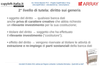 Avv. Simone Aliprandi, Ph.D. – Progetto Copyleft-Italia.it / Array 
www.copyleft-italia.it – www.aliprandi.org – www.arraylaw.eu 
2° livello di tutela: diritto sui generis 
• oggetto del diritto → qualsiasi banca dati 
anche priva di carattere creativo che abbia richiesto 
un rilevante investimento per la sua costituzione; 
• titolare del diritto → soggetto che ha effettuato 
il rilevante investimento (“costitutore”); 
• effetto del diritto → vengono riservate al titolare le attività di 
estrazione e re-impiego di parti sostanziali della banca dati 
• durata del diritto → 15 anni dalla messa 
in commercio della banca dati 
mercoledì 29 ottobre 2014, webinar per Regione Lombardia / Lombardia Informatica – Quali diritti sui dati? 
 