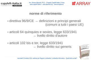 Avv. Simone Aliprandi, Ph.D. – Progetto Copyleft-Italia.it / Array 
www.copyleft-italia.it – www.aliprandi.org – www.arraylaw.eu 
norme di riferimento 
• direttiva 96/9/CE → definizioni e principi generali 
(comuni a tutti i paesi UE) 
• articoli 64 quinquies e sexies, legge 633/1941 
→ livello diritto d'autore 
70 anni dalla morte dell'autore 
• articoli 102 bis e ter, legge 633/1941 
→ livello diritto sui generis 
mercoledì 29 ottobre 2014, webinar per Regione Lombardia / Lombardia Informatica – Quali diritti sui dati? 
 
